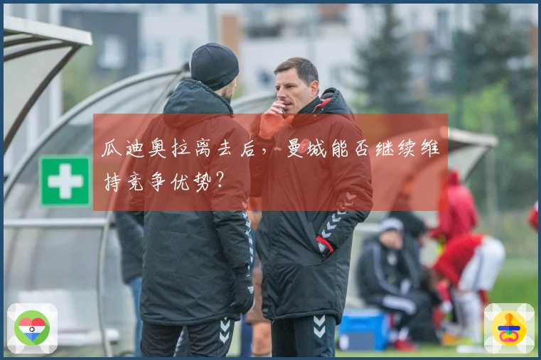 瓜迪奥拉离去后,曼城能否继续维持竞争优势?
